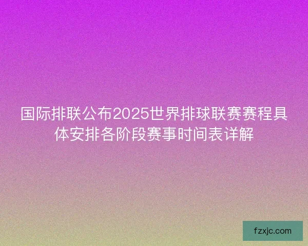 国际排联公布2025世界排球联赛赛程具体安排各阶段赛事时间表详解