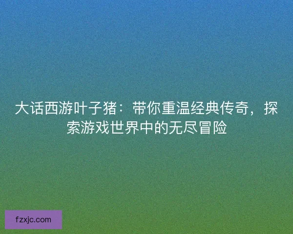 大话西游叶子猪：带你重温经典传奇，探索游戏世界中的无尽冒险