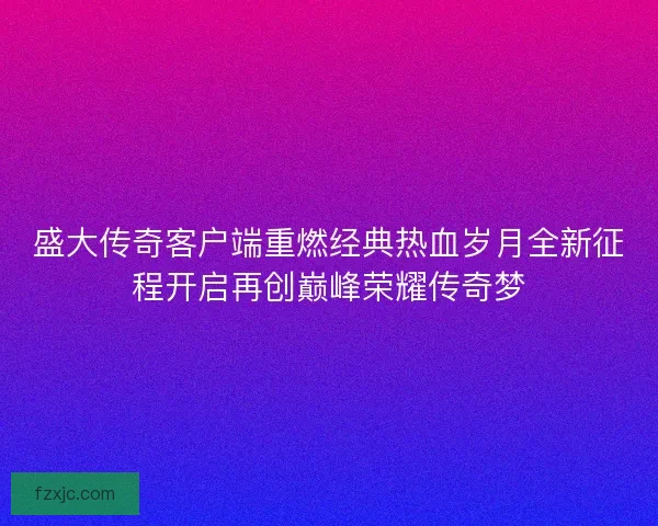 盛大传奇客户端重燃经典热血岁月全新征程开启再创巅峰荣耀传奇梦