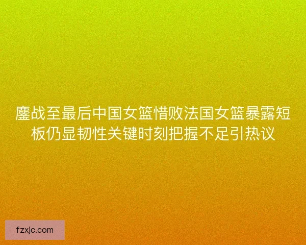 鏖战至最后中国女篮惜败法国女篮暴露短板仍显韧性关键时刻把握不足引热议