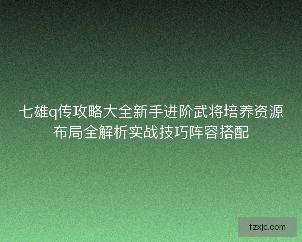 七雄q传攻略大全新手进阶武将培养资源布局全解析实战技巧阵容搭配