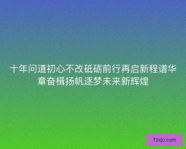 十年问道初心不改砥砺前行再启新程谱华章奋楫扬帆逐梦未来新辉煌
