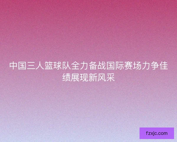 中国三人篮球队全力备战国际赛场力争佳绩展现新风采