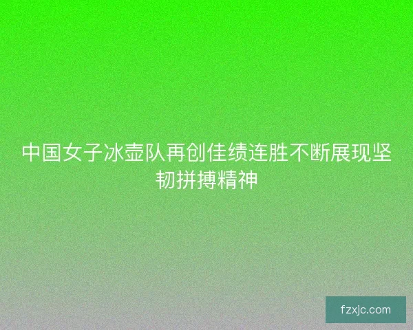 中国女子冰壶队再创佳绩连胜不断展现坚韧拼搏精神