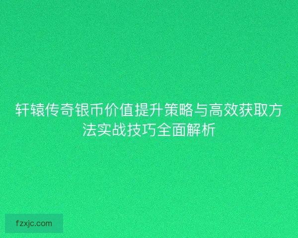 轩辕传奇银币价值提升策略与高效获取方法实战技巧全面解析