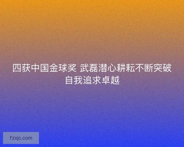 四获中国金球奖 武磊潜心耕耘不断突破自我追求卓越