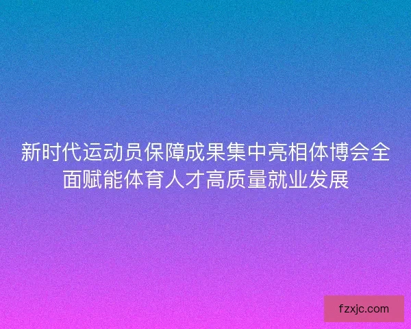 新时代运动员保障成果集中亮相体博会全面赋能体育人才高质量就业发展