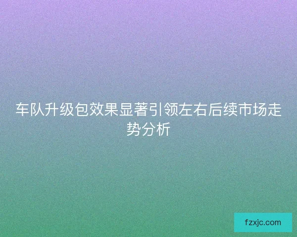车队升级包效果显著引领左右后续市场走势分析