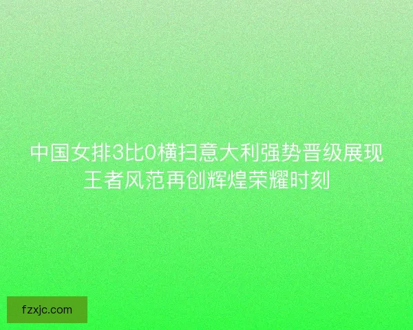中国女排3比0横扫意大利强势晋级展现王者风范再创辉煌荣耀时刻