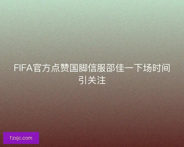 FIFA官方点赞国脚信服邵佳一下场时间引关注