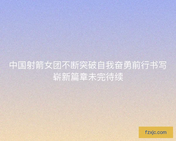 中国射箭女团不断突破自我奋勇前行书写崭新篇章未完待续
