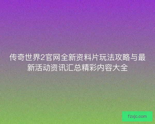 传奇世界2官网全新资料片玩法攻略与最新活动资讯汇总精彩内容大全