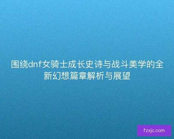 围绕dnf女骑士成长史诗与战斗美学的全新幻想篇章解析与展望