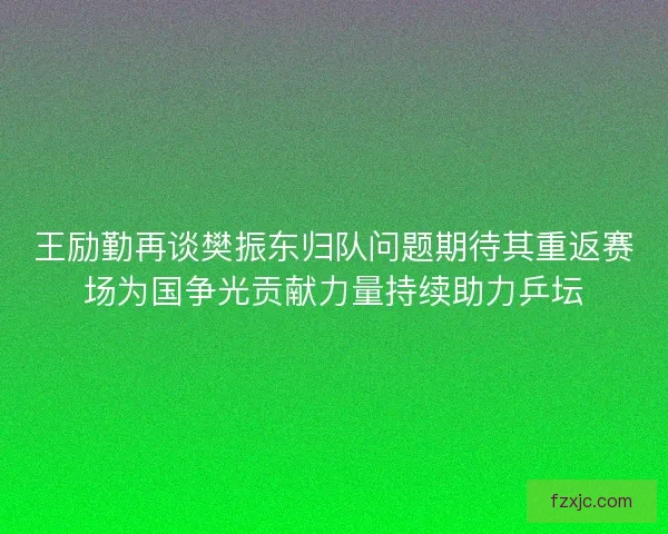王励勤再谈樊振东归队问题期待其重返赛场为国争光贡献力量持续助力乒坛